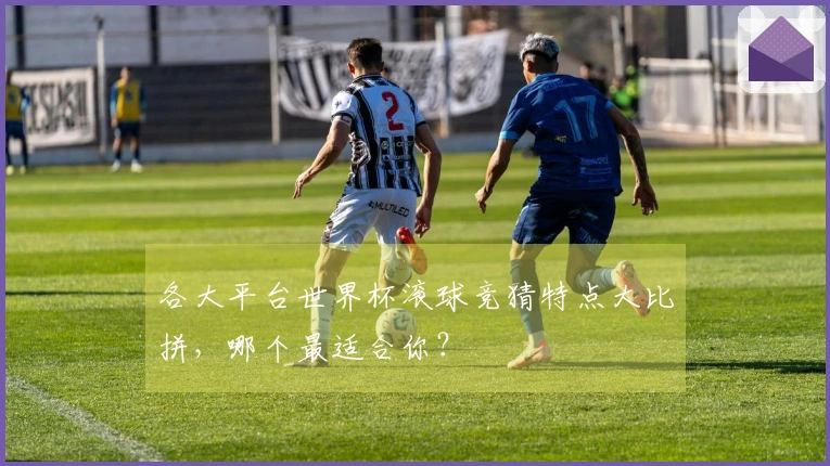 各大平台世界杯滚球竞猜特点大比拼，哪个最适合你？